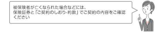 被保険者が亡くなられた場合などには、保険証券と「ご契約のしおり-約款」でご契約の内容をご確認ください