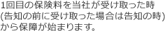 1回目の保険料を当社が受け取った時(告知の前に受け取った場合は告知の時)から保障が始まります。