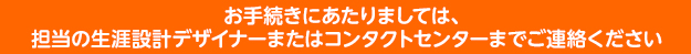 お手続きにあたりましては、担当の生涯設計デザイナーまたはコンタクトセンターまでご連絡ください