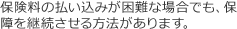 保険料の払い込みが困難な場合でも、保障を継続させる方法があります。