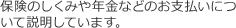 保険のしくみや年金などのお支払いについて説明しています。